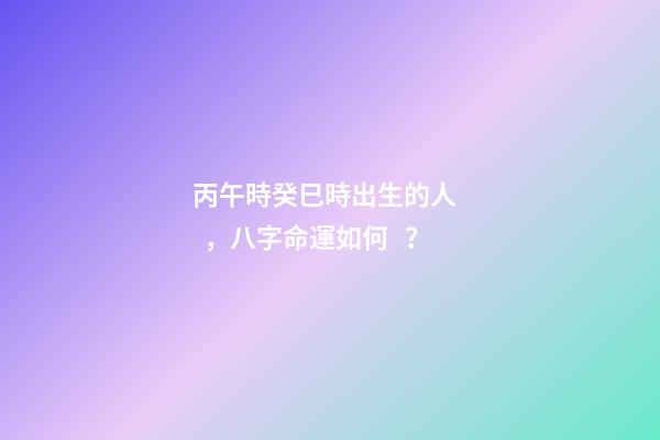 丙午時癸巳時出生的人，八字命運如何？